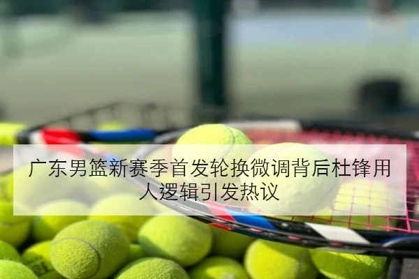 广东男篮新赛季首发轮换微调背后杜锋用人逻辑引发热议